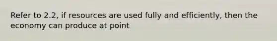 Refer to 2.2, if resources are used fully and efficiently, then the economy can produce at point