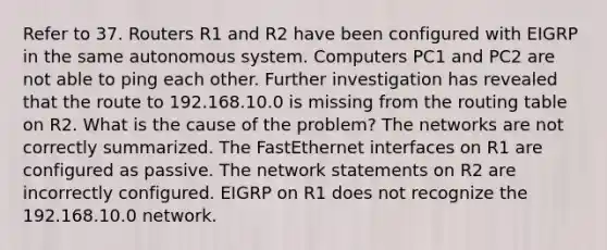 Refer to 37. Routers R1 and R2 have been configured with EIGRP in the same autonomous system. Computers PC1 and PC2 are not able to ping each other. Further investigation has revealed that the route to 192.168.10.0 is missing from the routing table on R2. What is the cause of the problem? The networks are not correctly summarized. The FastEthernet interfaces on R1 are configured as passive. The network statements on R2 are incorrectly configured. EIGRP on R1 does not recognize the 192.168.10.0 network.