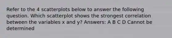 Refer to the 4 scatterplots below to answer the following question. Which scatterplot shows the strongest correlation between the variables x and y? Answers: A B C D Cannot be determined