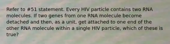 Refer to #51 statement. Every HIV particle contains two RNA molecules. If two genes from one RNA molecule become detached and then, as a unit, get attached to one end of the other RNA molecule within a single HIV particle, which of these is true?