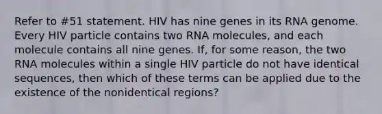 Refer to #51 statement. HIV has nine genes in its RNA genome. Every HIV particle contains two RNA molecules, and each molecule contains all nine genes. If, for some reason, the two RNA molecules within a single HIV particle do not have identical sequences, then which of these terms can be applied due to the existence of the nonidentical regions?