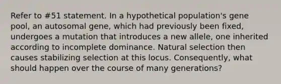 Refer to #51 statement. In a hypothetical population's gene pool, an autosomal gene, which had previously been fixed, undergoes a mutation that introduces a new allele, one inherited according to incomplete dominance. Natural selection then causes stabilizing selection at this locus. Consequently, what should happen over the course of many generations?