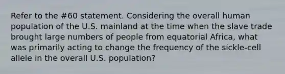 Refer to the #60 statement. Considering the overall human population of the U.S. mainland at the time when the slave trade brought large numbers of people from equatorial Africa, what was primarily acting to change the frequency of the sickle-cell allele in the overall U.S. population?