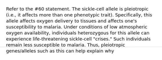 Refer to the #60 statement. The sickle-cell allele is pleiotropic (i.e., it affects more than one phenotypic trait). Specifically, this allele affects oxygen delivery to tissues and affects one's susceptibility to malaria. Under conditions of low atmospheric oxygen availability, individuals heterozygous for this allele can experience life-threatening sickle-cell "crises." Such individuals remain less susceptible to malaria. Thus, pleiotropic genes/alleles such as this can help explain why