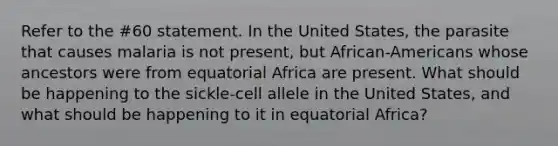 Refer to the #60 statement. In the United States, the parasite that causes malaria is not present, but African-Americans whose ancestors were from equatorial Africa are present. What should be happening to the sickle-cell allele in the United States, and what should be happening to it in equatorial Africa?