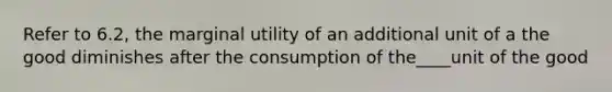 Refer to 6.2, the marginal utility of an additional unit of a the good diminishes after the consumption of the____unit of the good