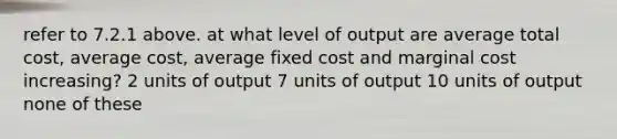 refer to 7.2.1 above. at what level of output are average total cost, average cost, average fixed cost and marginal cost increasing? 2 units of output 7 units of output 10 units of output none of these