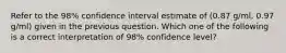 Refer to the 98% confidence interval estimate of (0.87 g/ml, 0.97 g/ml) given in the previous question. Which one of the following is a correct interpretation of 98% confidence level?