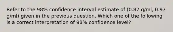 Refer to the 98% confidence interval estimate of (0.87 g/ml, 0.97 g/ml) given in the previous question. Which one of the following is a correct interpretation of 98% confidence level?