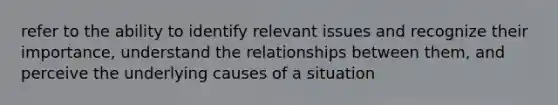 refer to the ability to identify relevant issues and recognize their importance, understand the relationships between them, and perceive the underlying causes of a situation