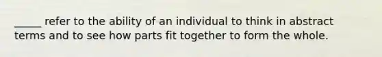 _____ refer to the ability of an individual to think in abstract terms and to see how parts fit together to form the whole.