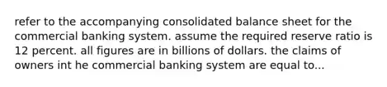 refer to the accompanying consolidated balance sheet for the commercial banking system. assume the required reserve ratio is 12 percent. all figures are in billions of dollars. the claims of owners int he commercial banking system are equal to...