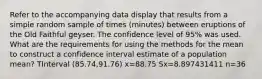 Refer to the accompanying data display that results from a simple random sample of times​ (minutes) between eruptions of the Old Faithful geyser. The confidence level of​ 95% was used. What are the requirements for using the methods for the mean to construct a confidence interval estimate of a population​ mean? TInterval ​(85.74,91.76) x=88.75 Sx=8.897431411 n=36