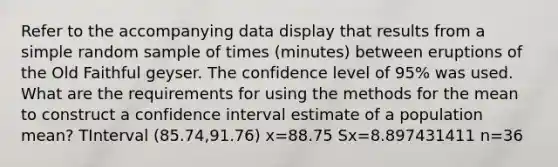 Refer to the accompanying data display that results from a simple random sample of times​ (minutes) between eruptions of the Old Faithful geyser. The confidence level of​ 95% was used. What are the requirements for using the methods for the mean to construct a confidence interval estimate of a population​ mean? TInterval ​(85.74,91.76) x=88.75 Sx=8.897431411 n=36