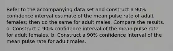 Refer to the accompanying data set and construct a 90​% confidence interval estimate of the mean pulse rate of adult​ females; then do the same for adult males. Compare the results. a. Construct a 90​% confidence interval of the mean pulse rate for adult females. b. Construct a 90​% confidence interval of the mean pulse rate for adult males.