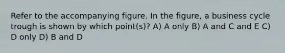 Refer to the accompanying figure. In the figure, a business cycle trough is shown by which point(s)? A) A only B) A and C and E C) D only D) B and D