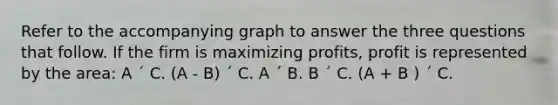 Refer to the accompanying graph to answer the three questions that follow. If the firm is maximizing profits, profit is represented by the area: A ´ C. (A - B) ´ C. A ´ B. B ´ C. (A + B ) ´ C.