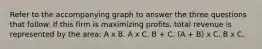 Refer to the accompanying graph to answer the three questions that follow. If this firm is maximizing profits, total revenue is represented by the area: A x B. A x C. B + C. (A + B) x C. B x C.