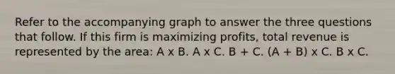 Refer to the accompanying graph to answer the three questions that follow. If this firm is maximizing profits, total revenue is represented by the area: A x B. A x C. B + C. (A + B) x C. B x C.