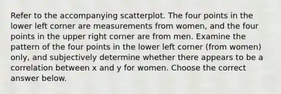Refer to the accompanying scatterplot. The four points in the lower left corner are measurements from​ women, and the four points in the upper right corner are from men. Examine the pattern of the four points in the lower left corner​ (from women)​ only, and subjectively determine whether there appears to be a correlation between x and y for women. Choose the correct answer below.