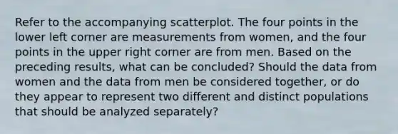 Refer to the accompanying scatterplot. The four points in the lower left corner are measurements from​ women, and the four points in the upper right corner are from men. Based on the preceding​ results, what can be​ concluded? Should the data from women and the data from men be considered​ together, or do they appear to represent two different and distinct populations that should be analyzed​ separately?