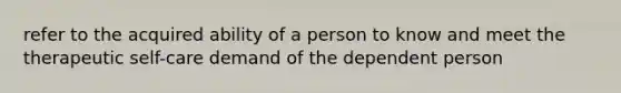 refer to the acquired ability of a person to know and meet the therapeutic self-care demand of the dependent person