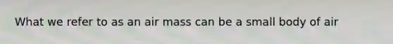 What we refer to as an air mass can be a small body of air