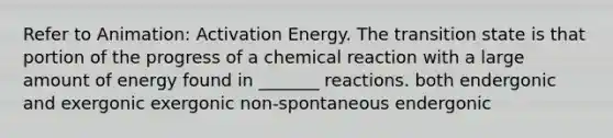 Refer to Animation: Activation Energy. The transition state is that portion of the progress of a chemical reaction with a large amount of energy found in _______ reactions. both endergonic and exergonic exergonic non-spontaneous endergonic