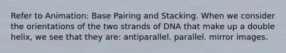 Refer to Animation: Base Pairing and Stacking. When we consider the orientations of the two strands of DNA that make up a double helix, we see that they are: antiparallel. parallel. mirror images.