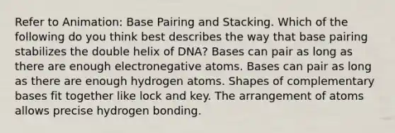 Refer to Animation: Base Pairing and Stacking. Which of the following do you think best describes the way that base pairing stabilizes the double helix of DNA? Bases can pair as long as there are enough electronegative atoms. Bases can pair as long as there are enough hydrogen atoms. Shapes of complementary bases fit together like lock and key. The arrangement of atoms allows precise hydrogen bonding.