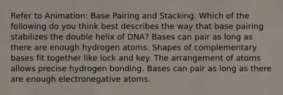 Refer to Animation: Base Pairing and Stacking. Which of the following do you think best describes the way that base pairing stabilizes the double helix of DNA? Bases can pair as long as there are enough hydrogen atoms. Shapes of complementary bases fit together like lock and key. The arrangement of atoms allows precise hydrogen bonding. Bases can pair as long as there are enough electronegative atoms.