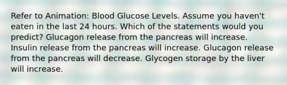 Refer to Animation: Blood Glucose Levels. Assume you haven't eaten in the last 24 hours. Which of the statements would you predict? Glucagon release from the pancreas will increase. Insulin release from the pancreas will increase. Glucagon release from the pancreas will decrease. Glycogen storage by the liver will increase.