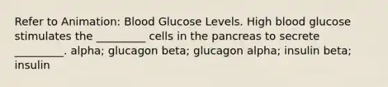 Refer to Animation: Blood Glucose Levels. High blood glucose stimulates the _________ cells in the pancreas to secrete _________. alpha; glucagon beta; glucagon alpha; insulin beta; insulin