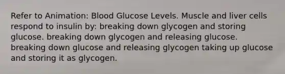 Refer to Animation: Blood Glucose Levels. Muscle and liver cells respond to insulin by: breaking down glycogen and storing glucose. breaking down glycogen and releasing glucose. breaking down glucose and releasing glycogen taking up glucose and storing it as glycogen.