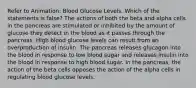 Refer to Animation: Blood Glucose Levels. Which of the statements is false? The actions of both the beta and alpha cells in the pancreas are stimulated or inhibited by the amount of glucose they detect in the blood as it passes through the pancreas. High blood glucose levels can result from an overproduction of insulin. The pancreas releases glucagon into the blood in response to low blood sugar and releases insulin into the blood in response to high blood sugar. In the pancreas, the action of the beta cells opposes the action of the alpha cells in regulating blood glucose levels.