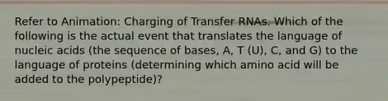 Refer to Animation: Charging of <a href='https://www.questionai.com/knowledge/kYREgpZMtc-transfer-rna' class='anchor-knowledge'>transfer rna</a>s. Which of the following is the actual event that translates the language of nucleic acids (the sequence of bases, A, T (U), C, and G) to the language of proteins (determining which amino acid will be added to the polypeptide)?