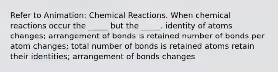 Refer to Animation: Chemical Reactions. When chemical reactions occur the _____ but the _____. identity of atoms changes; arrangement of bonds is retained number of bonds per atom changes; total number of bonds is retained atoms retain their identities; arrangement of bonds changes