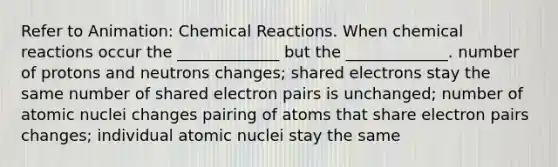 Refer to Animation: Chemical Reactions. When chemical reactions occur the _____________ but the _____________. number of protons and neutrons changes; shared electrons stay the same number of shared electron pairs is unchanged; number of atomic nuclei changes pairing of atoms that share electron pairs changes; individual atomic nuclei stay the same