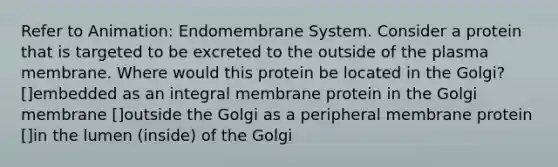 Refer to Animation: Endomembrane System. Consider a protein that is targeted to be excreted to the outside of the plasma membrane. Where would this protein be located in the Golgi? []embedded as an integral membrane protein in the Golgi membrane []outside the Golgi as a peripheral membrane protein []in the lumen (inside) of the Golgi