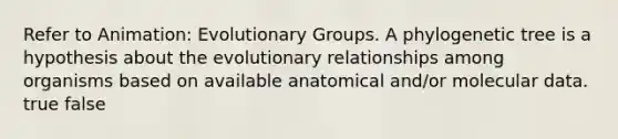 Refer to Animation: Evolutionary Groups. A phylogenetic tree is a hypothesis about the evolutionary relationships among organisms based on available anatomical and/or molecular data. true false