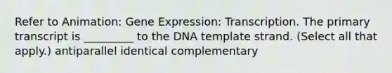 Refer to Animation: Gene Expression: Transcription. The primary transcript is _________ to the DNA template strand. (Select all that apply.) antiparallel identical complementary