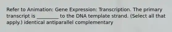 Refer to Animation: Gene Expression: Transcription. The primary transcript is _________ to the DNA template strand. (Select all that apply.) identical antiparallel complementary