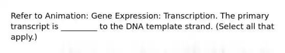 Refer to Animation: <a href='https://www.questionai.com/knowledge/kFtiqWOIJT-gene-expression' class='anchor-knowledge'>gene expression</a>: Transcription. The primary transcript is _________ to the DNA template strand. (Select all that apply.)