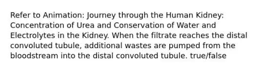 Refer to Animation: Journey through the Human Kidney: Concentration of Urea and Conservation of Water and Electrolytes in the Kidney. When the filtrate reaches the distal convoluted tubule, additional wastes are pumped from the bloodstream into the distal convoluted tubule. true/false