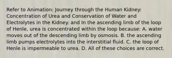 Refer to Animation: Journey through the Human Kidney: Concentration of Urea and Conservation of Water and Electrolytes in the Kidney. and In the ascending limb of the loop of Henle, urea is concentrated within the loop because: A. water moves out of the descending limb by osmosis. B. the ascending limb pumps electrolytes into the interstitial fluid. C. the loop of Henle is impermeable to urea. D. All of these choices are correct.