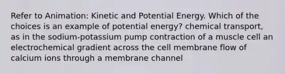 Refer to Animation: Kinetic and Potential Energy. Which of the choices is an example of potential energy? chemical transport, as in the sodium-potassium pump contraction of a muscle cell an electrochemical gradient across the cell membrane flow of calcium ions through a membrane channel