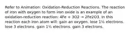 Refer to Animation: Oxidation-Reduction Reactions. The reaction of iron with oxygen to form iron oxide is an example of an oxidation-reduction reaction: 4Fe + 3O2 → 2Fe2O3. In this reaction each iron atom will: gain an oxygen. lose 1½ electrons. lose 3 electrons. gain 1½ electrons. gain 3 electrons.