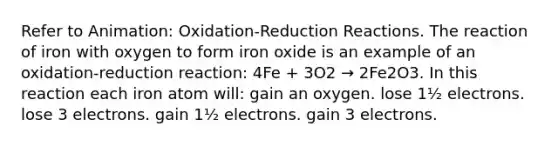 Refer to Animation: Oxidation-Reduction Reactions. The reaction of iron with oxygen to form iron oxide is an example of an oxidation-reduction reaction: 4Fe + 3O2 → 2Fe2O3. In this reaction each iron atom will: gain an oxygen. lose 1½ electrons. lose 3 electrons. gain 1½ electrons. gain 3 electrons.