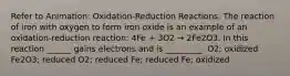 Refer to Animation: Oxidation-Reduction Reactions. The reaction of iron with oxygen to form iron oxide is an example of an oxidation-reduction reaction: 4Fe + 3O2 → 2Fe2O3. In this reaction ______ gains electrons and is _________. O2; oxidized Fe2O3; reduced O2; reduced Fe; reduced Fe; oxidized