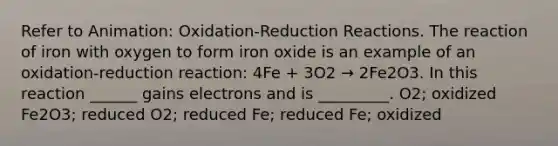 Refer to Animation: Oxidation-Reduction Reactions. The reaction of iron with oxygen to form iron oxide is an example of an oxidation-reduction reaction: 4Fe + 3O2 → 2Fe2O3. In this reaction ______ gains electrons and is _________. O2; oxidized Fe2O3; reduced O2; reduced Fe; reduced Fe; oxidized